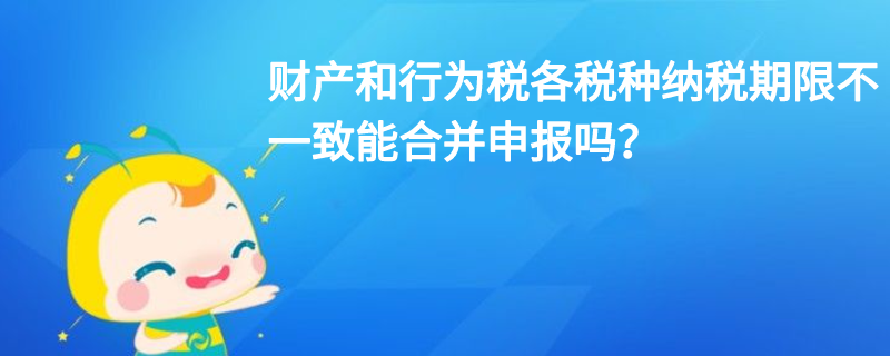 財(cái)產(chǎn)和行為稅各稅種納稅期限不一致能合并申報(bào)嗎？