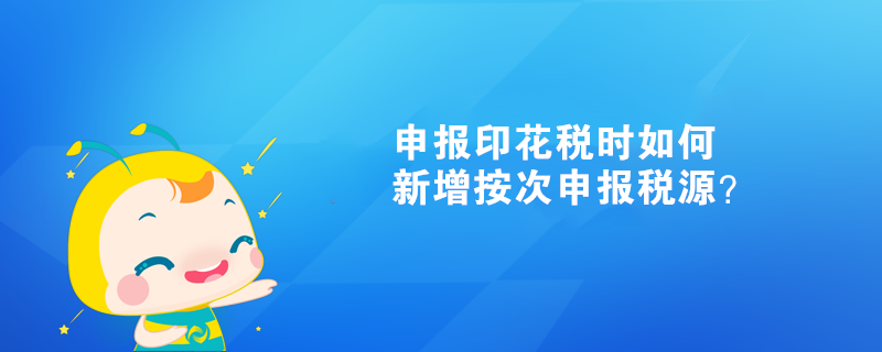申報印花稅時如何新增按次申報稅源？
