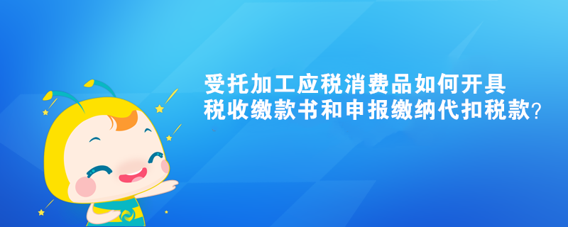 受托加工應(yīng)稅消費(fèi)品如何開(kāi)具稅收繳款書和申報(bào)繳納代扣稅款？ 