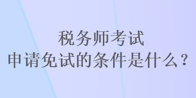 稅務師考試申請免試的條件是什么？