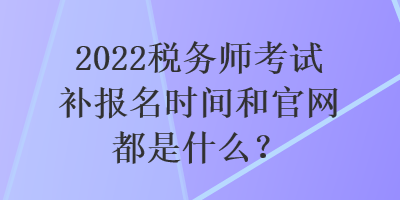 2022稅務(wù)師考試補(bǔ)報名時間和官網(wǎng)都是什么？