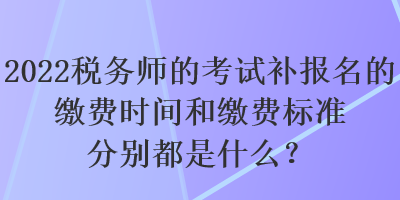 2022稅務(wù)師的考試補(bǔ)報(bào)名的繳費(fèi)時(shí)間和繳費(fèi)標(biāo)準(zhǔn)分別都是什么？