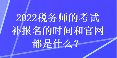 2022稅務(wù)師的考試補(bǔ)報名的時間和官網(wǎng)都是什么？