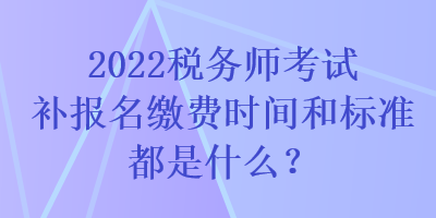 2022稅務(wù)師考試補(bǔ)報(bào)名繳費(fèi)時(shí)間和標(biāo)準(zhǔn)都是什么？