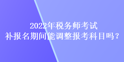 2022年稅務(wù)師考試補報名期間能調(diào)整報考科目嗎？