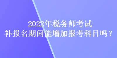 2022年稅務(wù)師考試補(bǔ)報名期間能增加報考科目嗎？