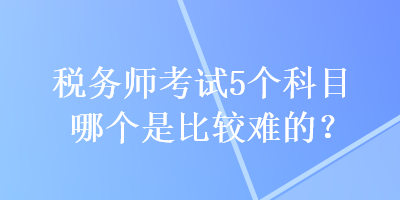 稅務(wù)師考試5個(gè)科目哪個(gè)是比較難的？