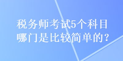 稅務(wù)師考試5個科目哪門是比較簡單的？