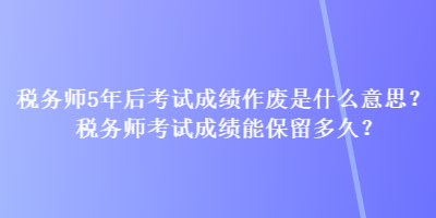 稅務(wù)師5年后考試成績作廢是什么意思？稅務(wù)師考試成績能保留多久？