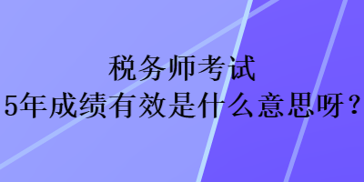 稅務(wù)師考試5年成績有效是什么意思呀？