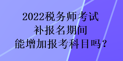 2022稅務(wù)師考試補(bǔ)報(bào)名期間能增加報(bào)考科目嗎？