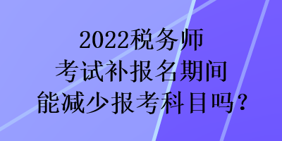2022稅務(wù)師考試補報名期間能減少報考科目嗎？