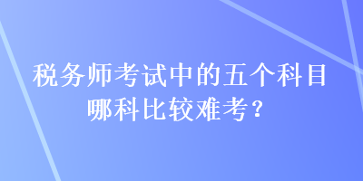 稅務(wù)師考試中的五個科目哪科比較難考？