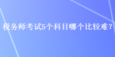 稅務(wù)師考試5個科目哪個比較難？