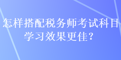 怎樣搭配稅務(wù)師考試科目學(xué)習(xí)效果更佳？
