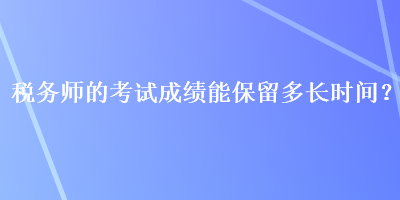 稅務(wù)師的考試成績能保留多長時間？