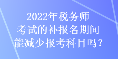 2022年稅務(wù)師考試的補(bǔ)報(bào)名期間能減少報(bào)考科目嗎？