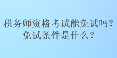 稅務(wù)師資格考試能免試嗎？免試條件是什么？