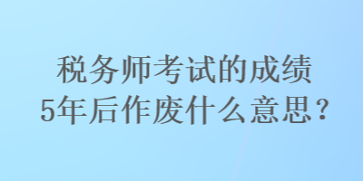 稅務(wù)師考試的成績5年后作廢什么意思？