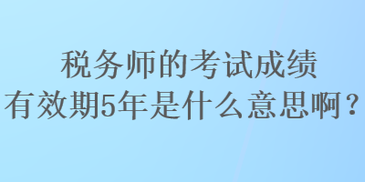 稅務師的考試成績有效期5年是什么意思??？