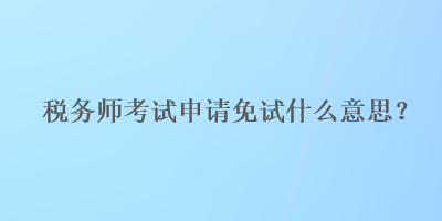 稅務(wù)師考試申請(qǐng)免試什么意思？