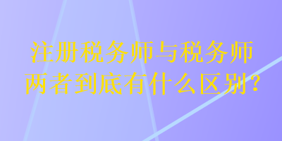 注冊稅務師與稅務師兩者到底有什么區(qū)別？