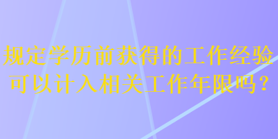 規(guī)定學歷前獲得的工作經驗可以計入相關工作年限嗎？