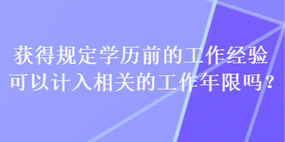 獲得規(guī)定學(xué)歷前的工作經(jīng)驗可以計入相關(guān)的工作年限嗎？