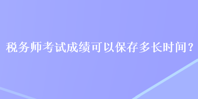 稅務(wù)師考試成績可以保存多長時間？