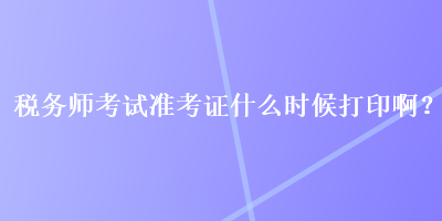 稅務(wù)師考試準(zhǔn)考證什么時(shí)候打印??？