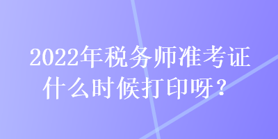 2022年稅務(wù)師準(zhǔn)考證什么時候打印呀？