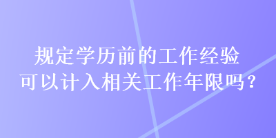 規(guī)定學(xué)歷前的工作經(jīng)驗(yàn)可以計(jì)入相關(guān)工作年限嗎？