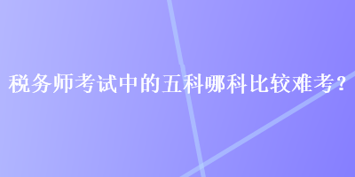 稅務(wù)師考試中的五科哪科比較難考？