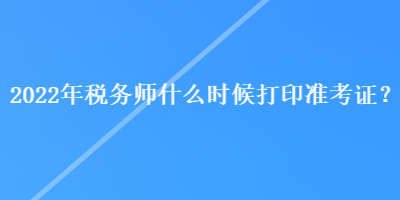 2022年稅務(wù)師什么時(shí)候打印準(zhǔn)考證？
