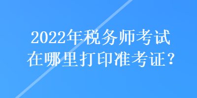 2022年稅務(wù)師考試在哪里打印準(zhǔn)考證？