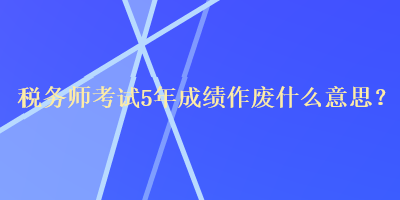 稅務(wù)師考試5年成績作廢什么意思？