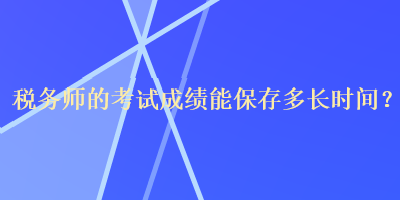 稅務(wù)師的考試成績(jī)能保存多長(zhǎng)時(shí)間？
