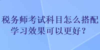 稅務(wù)師考試科目怎么搭配學(xué)習(xí)效果可以更好？