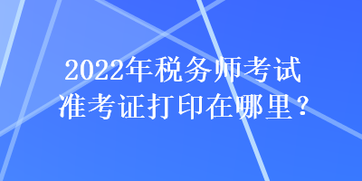 2022年稅務(wù)師考試準考證打印在哪里？