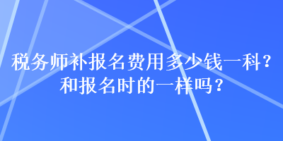 稅務(wù)師補(bǔ)報(bào)名費(fèi)用多少錢一科？和報(bào)名時(shí)的一樣嗎？