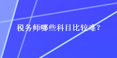 稅務(wù)師哪些科目比較難？