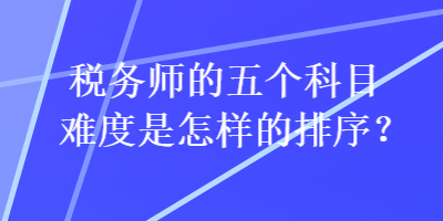 稅務(wù)師的五個(gè)科目難度是怎樣的排序？