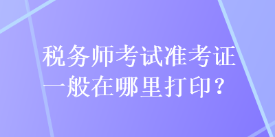 稅務(wù)師考試準(zhǔn)考證一般在哪里打??？