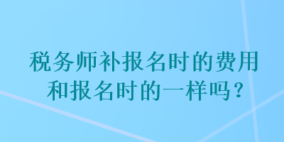 稅務(wù)師補(bǔ)報(bào)名時(shí)的費(fèi)用和報(bào)名時(shí)的一樣嗎？