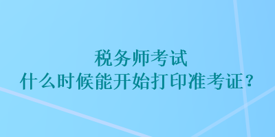 稅務(wù)師考試什么時(shí)候能開始打印準(zhǔn)考證？