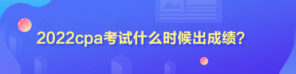 2022cpa考試什么時候出成績？
