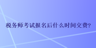 稅務(wù)師考試報名后什么時間交費？