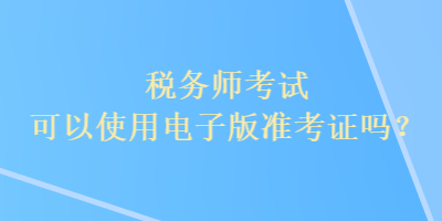 稅務(wù)師考試可以使用電子版準(zhǔn)考證嗎？