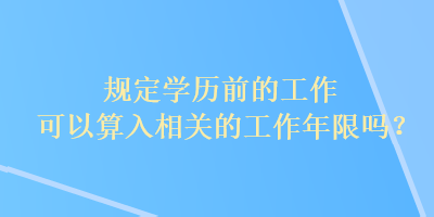 規(guī)定學歷前的工作可以算入相關的工作年限嗎？