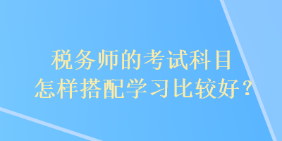 稅務(wù)師的考試科目怎樣搭配學(xué)習(xí)比較好？